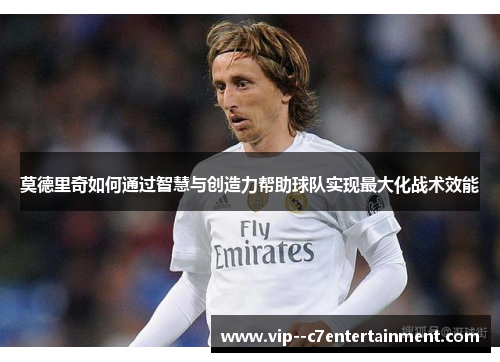 莫德里奇如何通过智慧与创造力帮助球队实现最大化战术效能 莫德里奇如何通过智慧与创造力帮助球队实现最大化战术效能