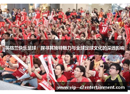 英格兰快乐足球:探寻其独特魅力与全球足球文化的深远影响 英格兰快乐足球:探寻其独特魅力与全球足球文化的深远影响