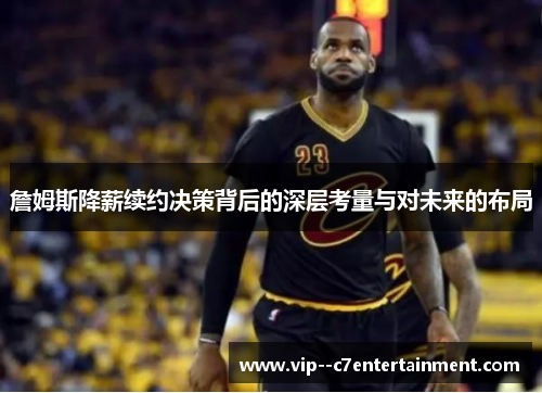 詹姆斯降薪续约决策背后的深层考量与对未来的布局