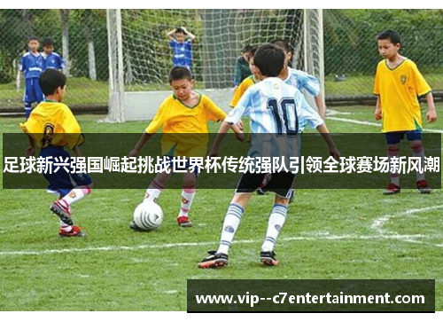 足球新兴强国崛起挑战世界杯传统强队引领全球赛场新风潮