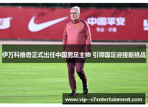 伊万科维奇正式出任中国男足主帅 引领国足迎接新挑战