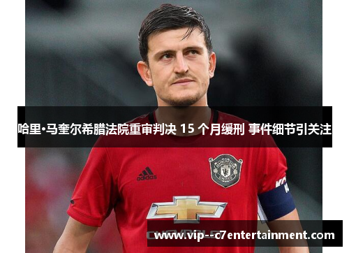 哈里·马奎尔希腊法院重审判决 15 个月缓刑 事件细节引关注