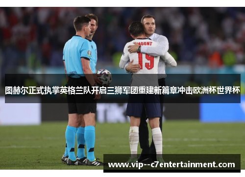 图赫尔正式执掌英格兰队开启三狮军团重建新篇章冲击欧洲杯世界杯