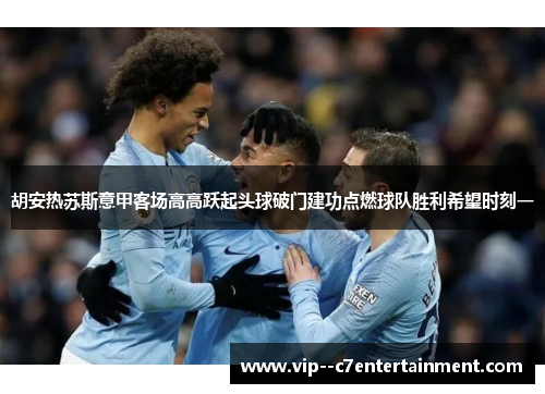 胡安热苏斯意甲客场高高跃起头球破门建功点燃球队胜利希望时刻一