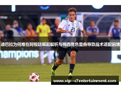 迪巴拉为何难在阿根廷崛起解析与梅西角色重叠导致战术适配困境
