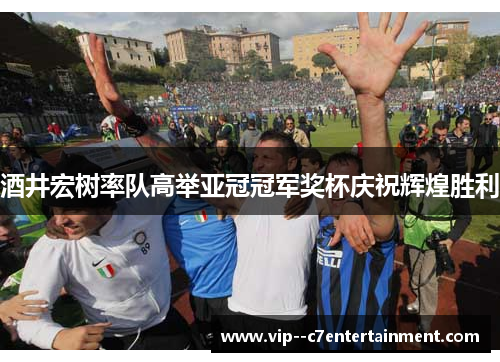 酒井宏树率队高举亚冠冠军奖杯庆祝辉煌胜利