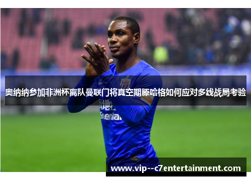 奥纳纳参加非洲杯离队曼联门将真空期滕哈格如何应对多线战局考验